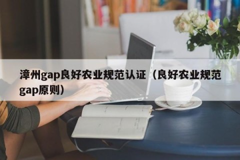 漳州gap良好农业规范认证（良好农业规范gap原则）
