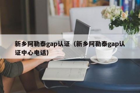 新乡阿勒泰gap认证（新乡阿勒泰gap认证中心电话）