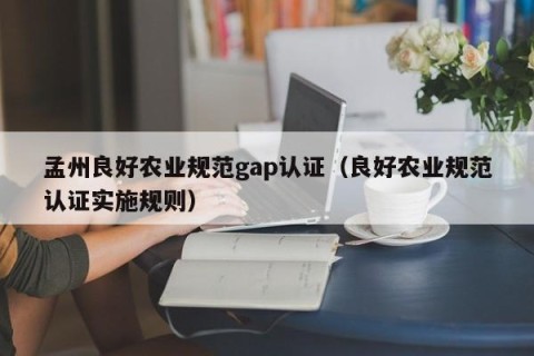孟州良好农业规范gap认证（良好农业规范认证实施规则）