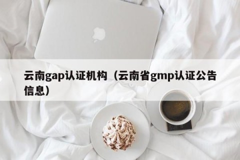 云南gap认证机构（云南省gmp认证公告信息）