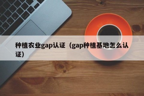 种植农业gap认证（gap种植基地怎么认证）