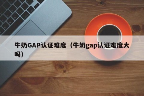 牛奶GAP认证难度（牛奶gap认证难度大吗）