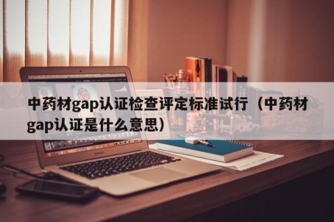 中药材gap认证检查评定标准试行（中药材gap认证是什么意思）