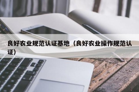 良好农业规范认证基地（良好农业操作规范认证）