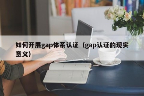 如何开展gap体系认证（gap认证的现实意义）