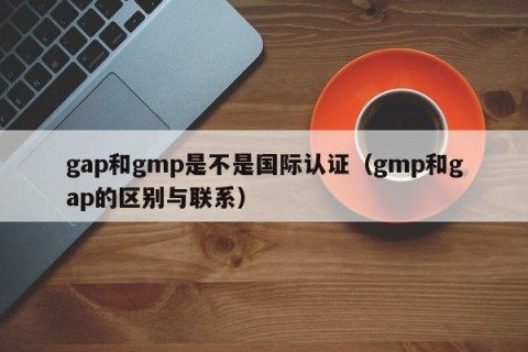 gap和gmp是不是国际认证（gmp和gap的区别与联系）