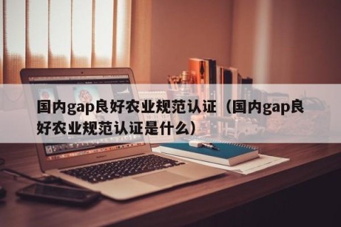 国内gap良好农业规范认证（国内gap良好农业规范认证是什么）