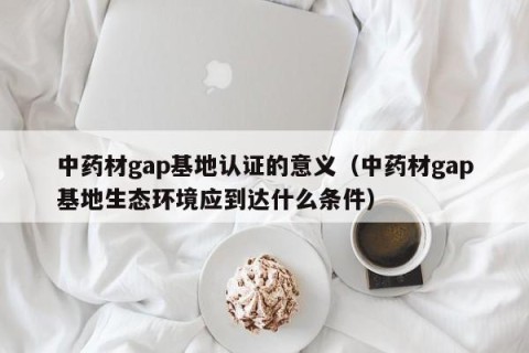 中药材gap基地认证的意义（中药材gap基地生态环境应到达什么条件）