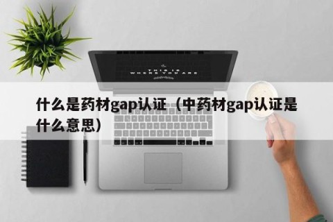 什么是药材gap认证（中药材gap认证是什么意思）