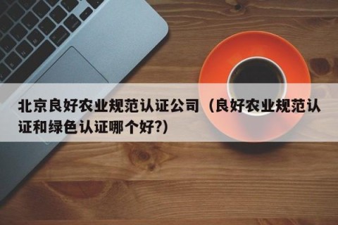 北京良好农业规范认证公司（良好农业规范认证和绿色认证哪个好?）
