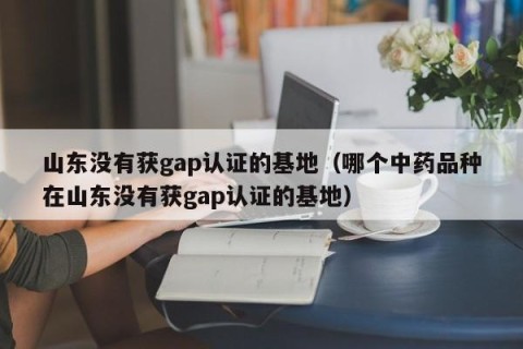 山东没有获gap认证的基地（哪个中药品种在山东没有获gap认证的基地）