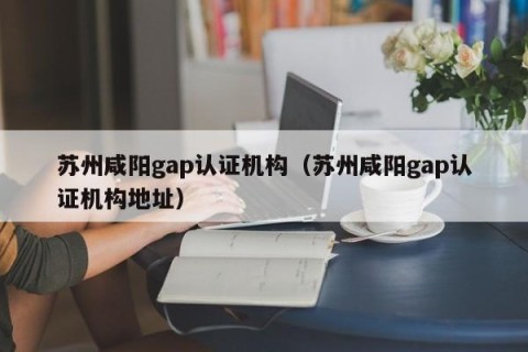 苏州咸阳gap认证机构（苏州咸阳gap认证机构地址）