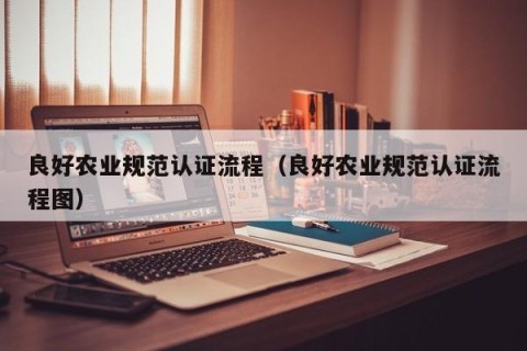 良好农业规范认证流程（良好农业规范认证流程图）