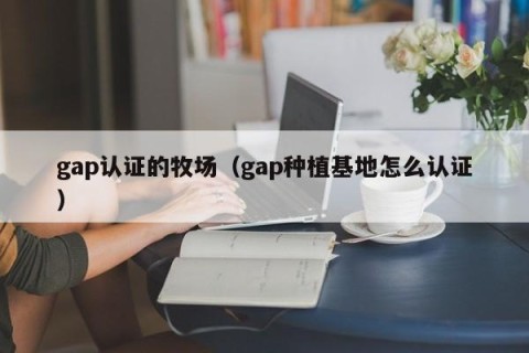 gap认证的牧场（gap种植基地怎么认证）