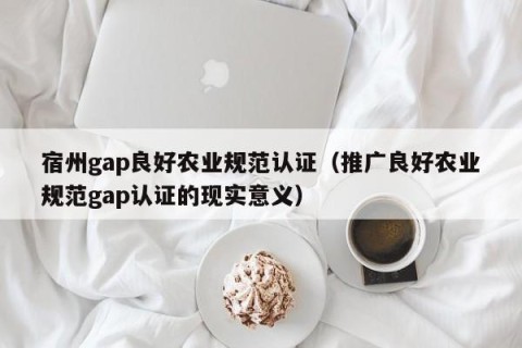 宿州gap良好农业规范认证（推广良好农业规范gap认证的现实意义）
