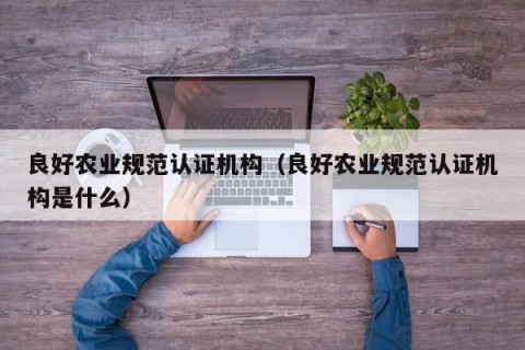 良好农业规范认证机构（良好农业规范认证机构是什么）