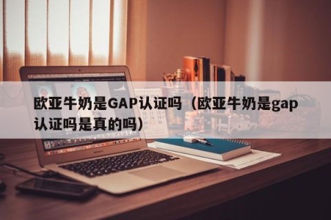 欧亚牛奶是GAP认证吗（欧亚牛奶是gap认证吗是真的吗）