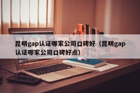 昆明gap认证哪家公司口碑好（昆明gap认证哪家公司口碑好点）