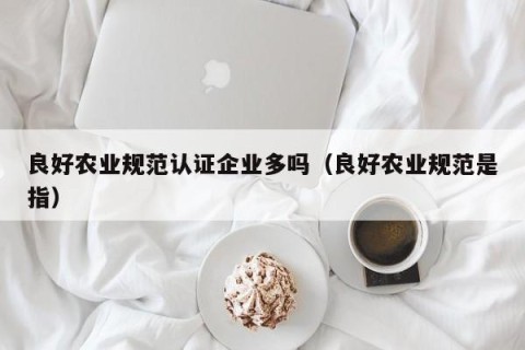 良好农业规范认证企业多吗（良好农业规范是指）