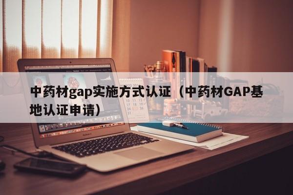 中药材gap实施方式认证(中药材GAP基地认证申请)