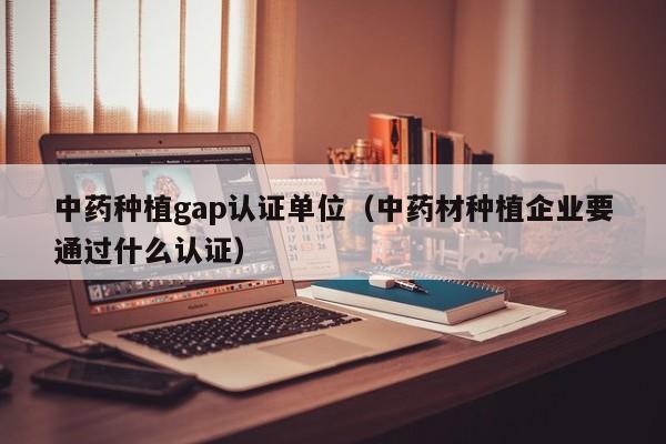 中药种植gap认证单位(中药材种植企业要通过什么认证)