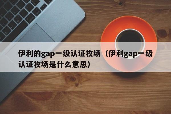 伊利的gap一级认证牧场(伊利gap一级认证牧场是什么意思)