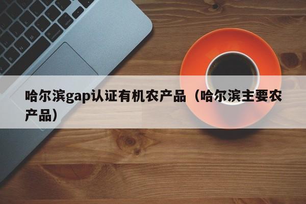 哈尔滨gap认证有机农产品(哈尔滨主要农产品)