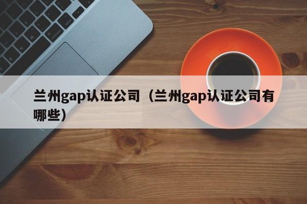 兰州gap认证公司(兰州gap认证公司有哪些)