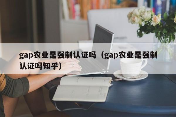 gap农业是强制认证吗(gap农业是强制认证吗知乎)