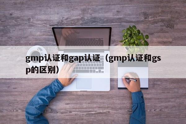 gmp认证和gap认证(gmp认证和gsp的区别)