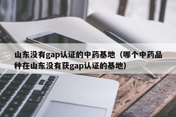 山东没有gap认证的中药基地(哪个中药品种在山东没有获gap认证的基地)