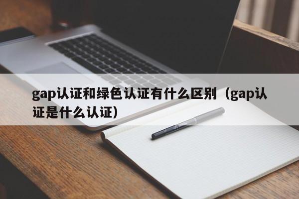gap认证和绿色认证有什么区别(gap认证是什么认证)