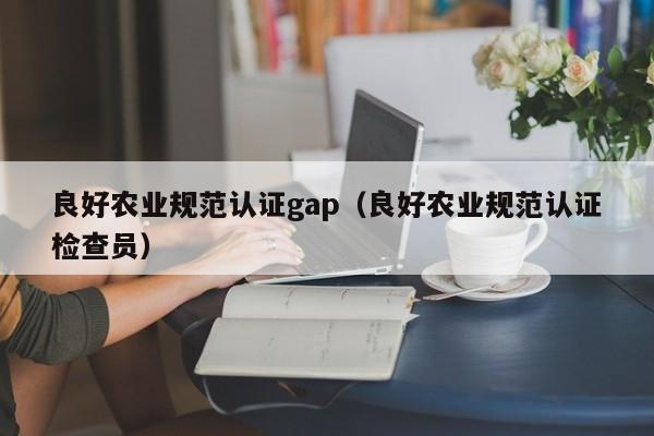 良好农业规范认证gap(良好农业规范认证检查员)