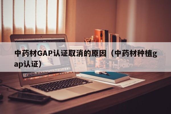 中药材GAP认证取消的原因(中药材种植gap认证)