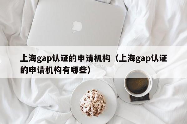 上海gap认证的申请机构(上海gap认证的申请机构有哪些)