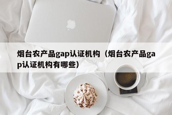 烟台农产品gap认证机构(烟台农产品gap认证机构有哪些)
