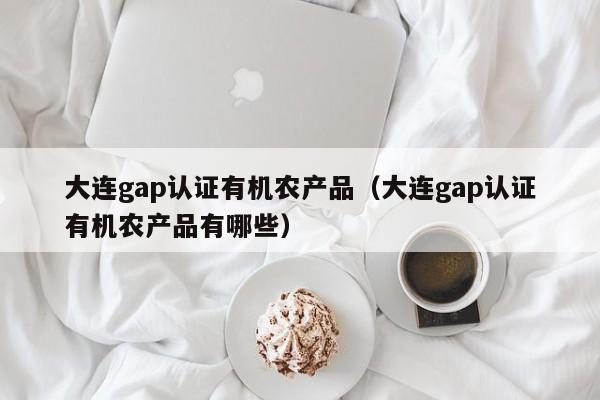 大连gap认证有机农产品(大连gap认证有机农产品有哪些)