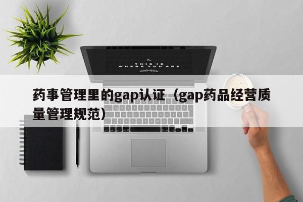药事管理里的gap认证(gap药品经营质量管理规范)